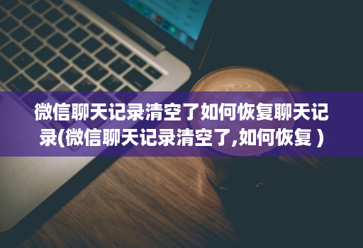 微信聊天记录清空了如何恢复聊天记录(微信聊天记录清空了,如何恢复 )