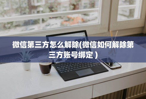 微信第三方怎么解除(微信如何解除第三方账号绑定 )