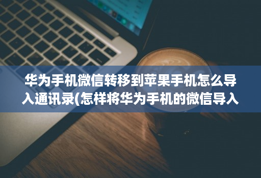 华为手机微信转移到苹果手机怎么导入通讯录(怎样将华为手机的微信导入苹果手机 )