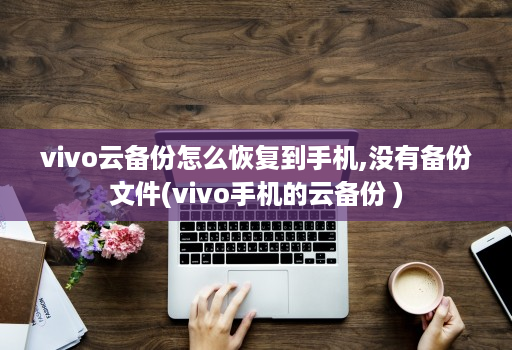vivo云备份怎么恢复到手机,没有备份文件(vivo手机的云备份 )