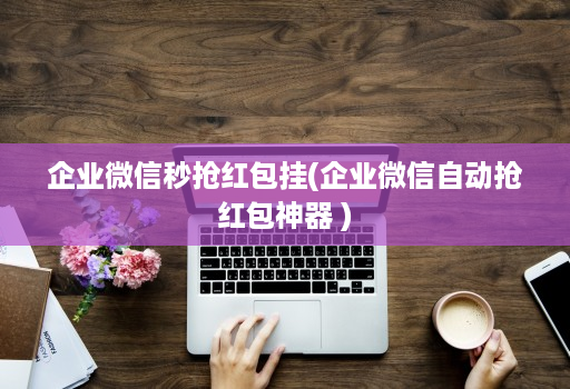 企业微信秒抢红包挂(企业微信自动抢红包神器 )