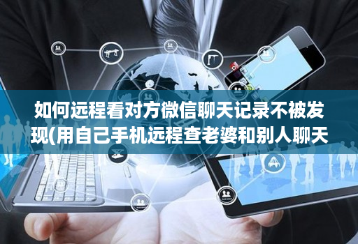 如何远程看对方微信聊天记录不被发现(用自己手机远程查老婆和别人聊天 )