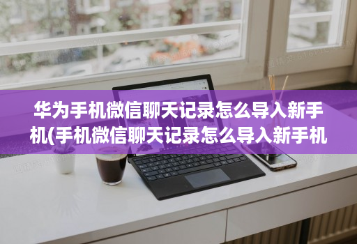 华为手机微信聊天记录怎么导入新手机(手机微信聊天记录怎么导入新手机 ) 华为手机微信聊天记录怎么导入新手机(手机微信聊天记录怎么导入新手机 )