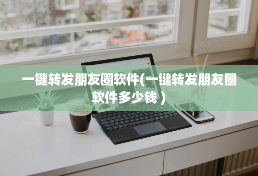 一键转发朋友圈软件(一键转发朋友圈软件多少钱 )