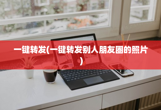 一键转发(一键转发别人朋友圈的照片 )
