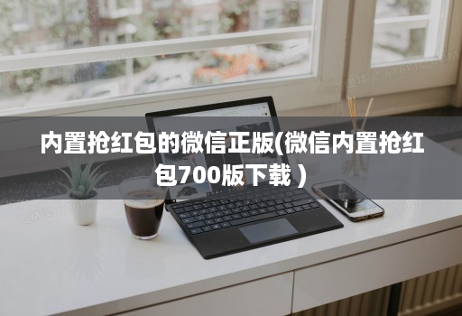内置抢红包的微信正版(微信内置抢红包700版下载 )