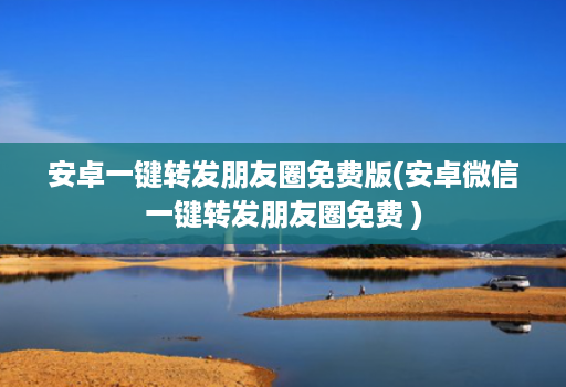 安卓一键转发朋友圈免费版(安卓微信一键转发朋友圈免费 )