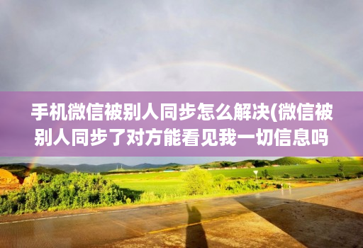 手机微信被别人同步怎么解决(微信被别人同步了对方能看见我一切信息吗 )