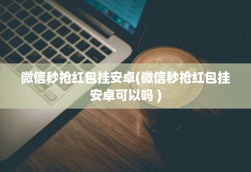 微信秒抢红包挂安卓(微信秒抢红包挂安卓可以吗 )