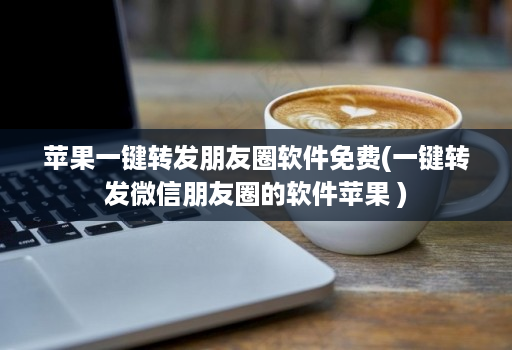 苹果一键转发朋友圈软件免费(一键转发微信朋友圈的软件苹果 )