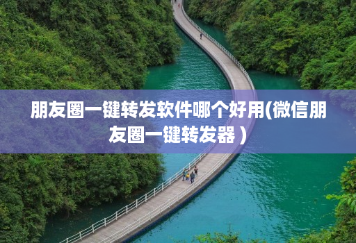 朋友圈一键转发软件哪个好用(微信朋友圈一键转发器 )
