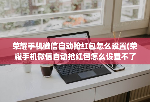 荣耀手机微信自动抢红包怎么设置(荣耀手机微信自动抢红包怎么设置不了 )