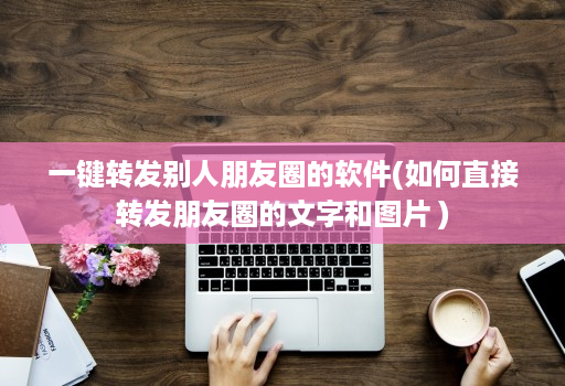 一键转发别人朋友圈的软件(如何直接转发朋友圈的文字和图片 )