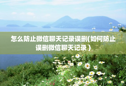 怎么防止微信聊天记录误删(如何防止误删微信聊天记录 )