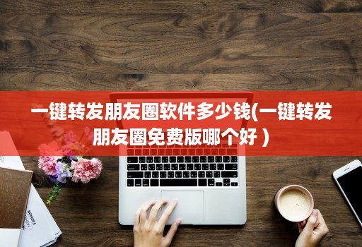一键转发朋友圈软件多少钱(一键转发朋友圈免费版哪个好 )