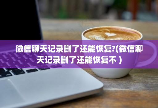 微信聊天记录删了还能恢复?(微信聊天记录删了还能恢复不 )