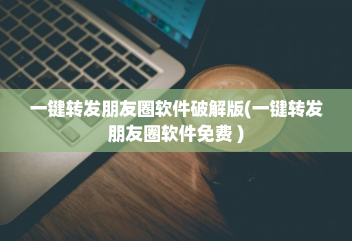 一键转发朋友圈软件破解版(一键转发朋友圈软件免费 )