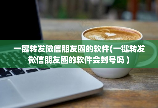 一键转发微信朋友圈的软件(一键转发微信朋友圈的软件会封号吗 )