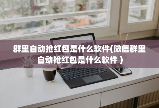 群里自动抢红包是什么软件(微信群里自动抢红包是什么软件 )