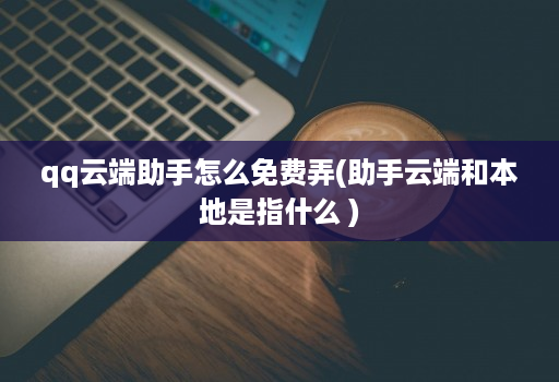 qq云端助手怎么免费弄(助手云端和本地是指什么 )