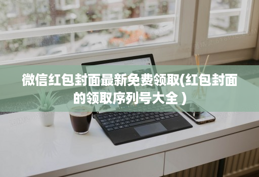 微信红包封面最新免费领取(红包封面的领取序列号大全 ) 微信红包封面最新免费领取(红包封面的领取序列号大全 )