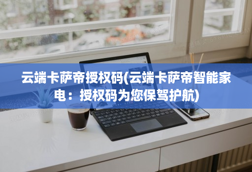 云端卡萨帝授权码(云端卡萨帝智能家电:授权码为您保驾护航)