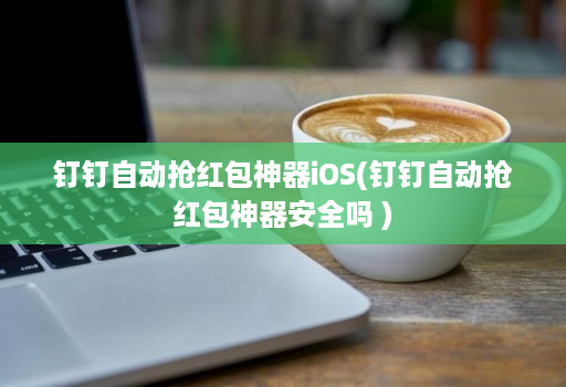 钉钉自动抢红包神器iOS(钉钉自动抢红包神器安全吗 )