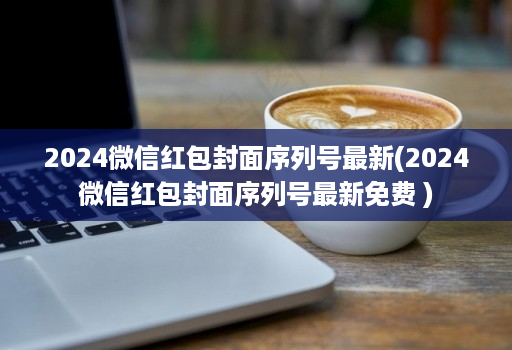 2024微信红包封面序列号最新(2024微信红包封面序列号最新免费 )