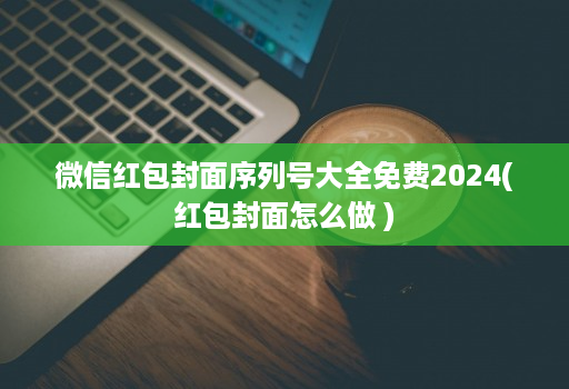 微信红包封面序列号大全免费2024(红包封面怎么做 )