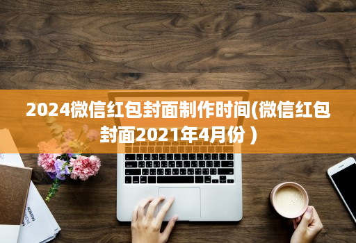 2024微信红包封面制作时间(微信红包封面2021年4月份 )