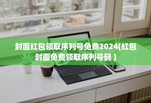 封面红包领取序列号免费2024(红包封面免费领取序列号码 )