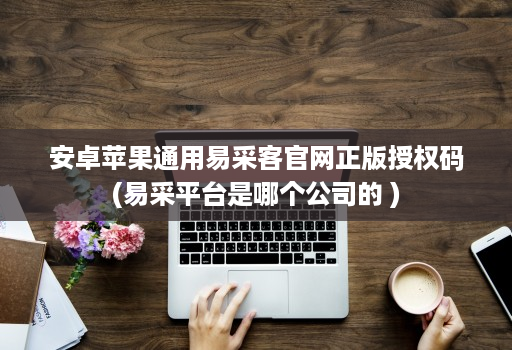 安卓苹果通用易采客官网正版授权码(易采平台是哪个公司的 )