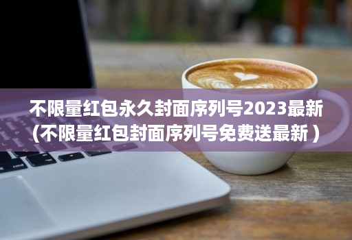 不限量红包永久封面序列号2023最新(不限量红包封面序列号免费送最新 )