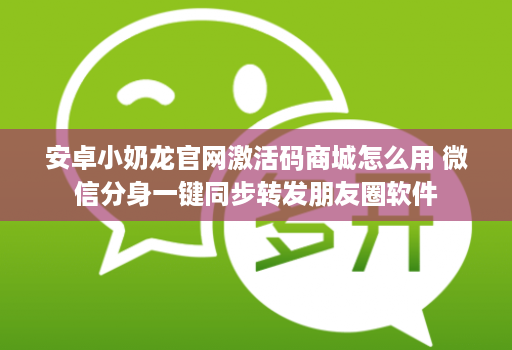 安卓小奶龙官网激活码商城怎么用 微信分身一键同步转发朋友圈软件