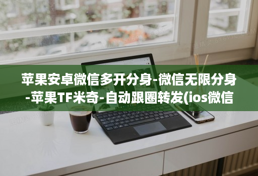 苹果安卓微信多开分身-微信无限分身-苹果TF米奇-自动跟圈转发(ios微信分身2020 )