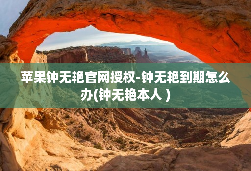 苹果钟无艳官网授权-钟无艳到期怎么办(钟无艳本人 )