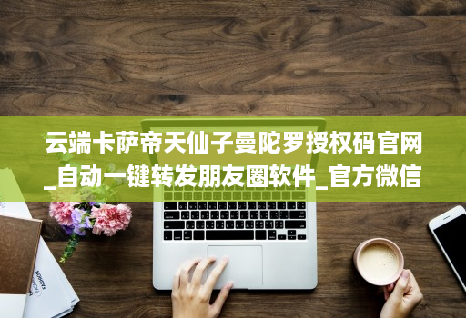 云端卡萨帝天仙子曼陀罗授权码官网_自动一键转发朋友圈软件_官方微信一键转发