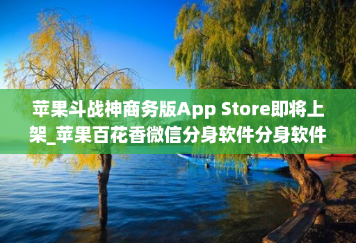 苹果斗战神商务版App Store即将上架_苹果百花香微信分身软件分身软件