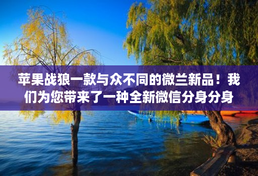 苹果战狼一款与众不同的微兰新品!我们为您带来了一种全新微信分身分身软件的使用体验