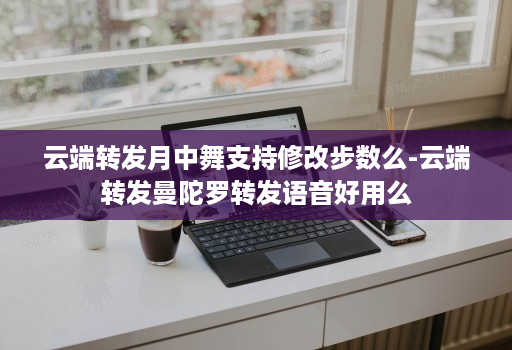 云端转发月中舞支持修改步数么-云端转发曼陀罗转发语音好用么