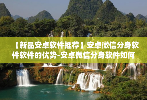 【新品安卓软件推荐】安卓微信分身软件软件的优势-安卓微信分身软件如何使用更安全
