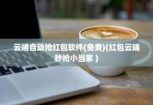 云端自动抢红包软件(免费)(红包云端秒抢小当家 )