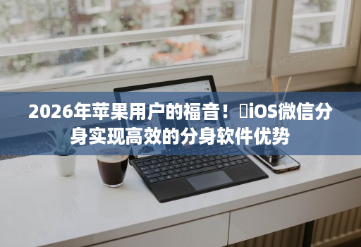 2026年苹果用户的福音！​iOS微信分身实现高效的分身软件优势