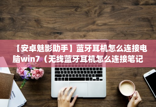 【安卓魅影助手】蓝牙耳机怎么连接电脑win7(无线蓝牙耳机怎么连接笔记本电脑)